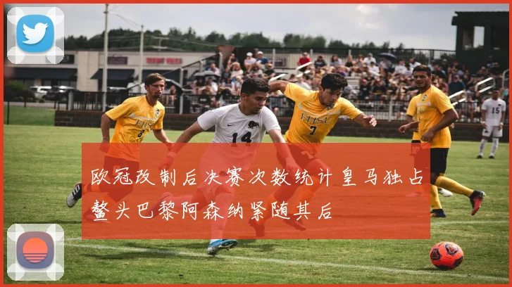 欧冠改制后决赛次数统计皇马独占鳌头巴黎阿森纳紧随其后