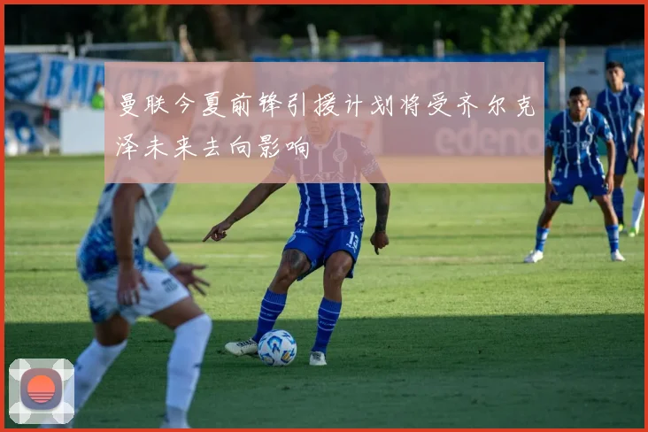 曼联今夏前锋引援计划将受齐尔克泽未来去向影响