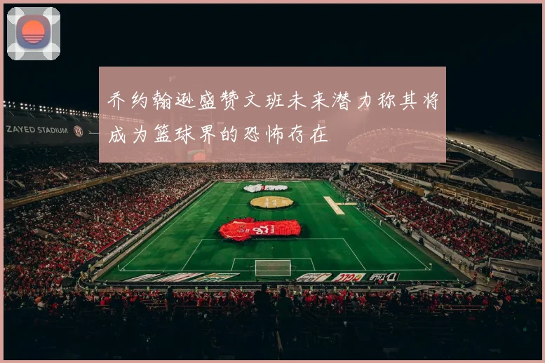 乔约翰逊盛赞文班未来潜力称其将成为篮球界的恐怖存在