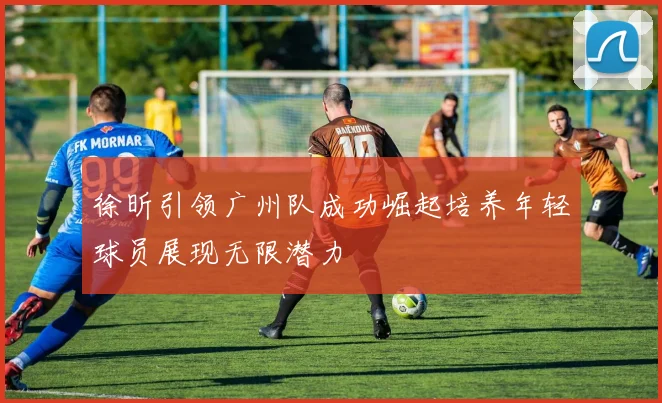 徐昕引领广州队成功崛起培养年轻球员展现无限潜力