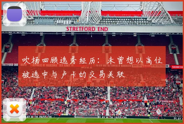 吹杨回顾选秀经历：未曾想以高位被选中与卢卡的交易关联