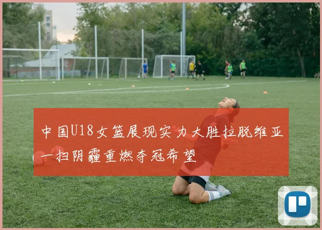 中国U18女篮展现实力大胜拉脱维亚一扫阴霾重燃夺冠希望