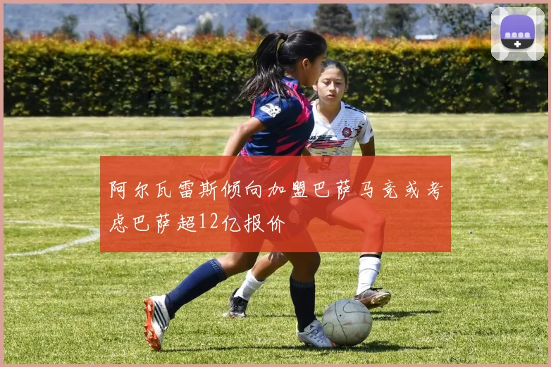 阿尔瓦雷斯倾向加盟巴萨马竞或考虑巴萨超12亿报价