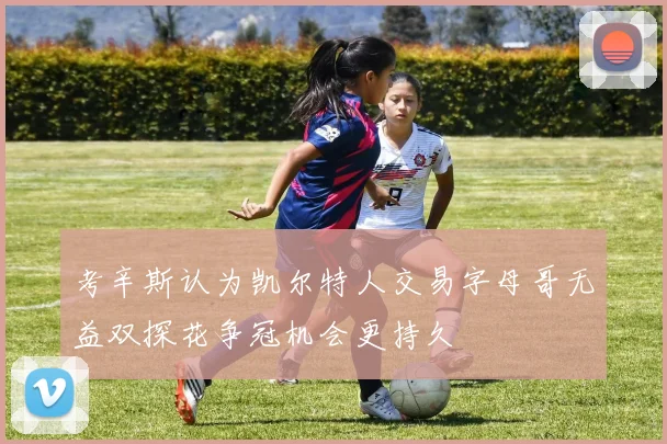 考辛斯认为凯尔特人交易字母哥无益双探花争冠机会更持久