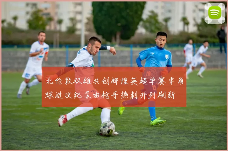北伦敦双雄共创辉煌英超单赛季角球进攻纪录由枪手热刺并列刷新
