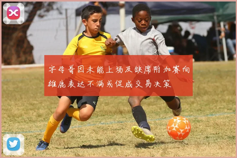 字母哥因未能上场及缺席附加赛向雄鹿表达不满或促成交易决策