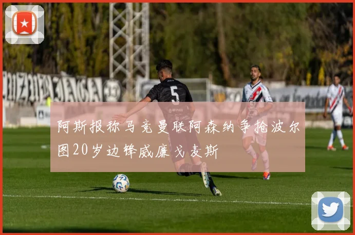 阿斯报称马竞曼联阿森纳争抢波尔图20岁边锋威廉戈麦斯
